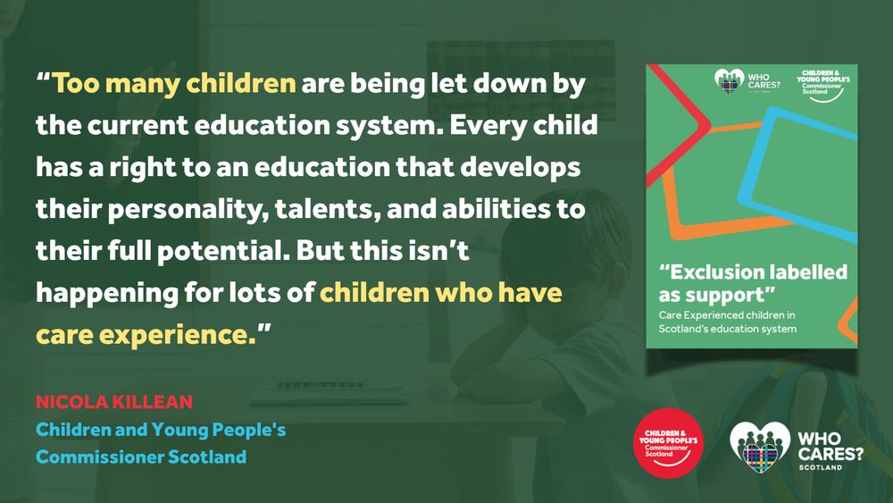 A graphic featuring a quote from Nicola Killean, Children and Young People’s Commissioner Scotland, alongside the cover of a report. The quote reads:
“Too many children are being let down by the current education system. Every child has a right to an education that develops their personality, talents, and abilities to their full potential. But this isn’t happening for lots of children who have care experience.”
Her name and title appear below the quote in red and blue text.

To the right, there's a colourful cover image of a report titled:
“Exclusion labelled as support” – Care Experienced children in Scotland’s education system, published by Who Cares? Scotland and the Children and Young People’s Commissioner Scotland.

In the background is a faded image of a young child resting their head on a desk in a classroom.