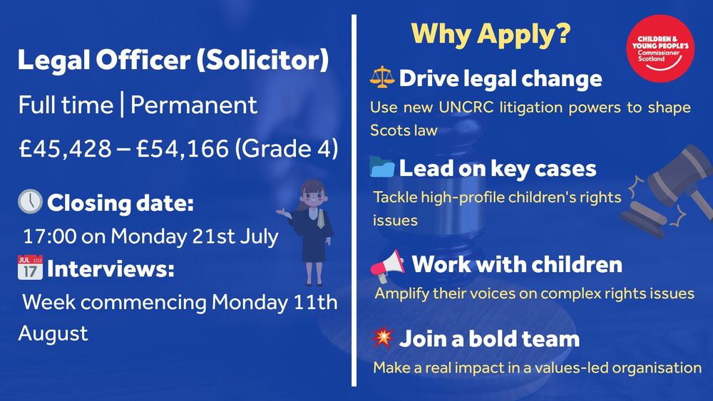Landscape recruitment flyer for the role of Legal Officer (Solicitor) at the Children and Young People’s Commissioner Scotland. On the left, job details include:
"Legal Officer (Solicitor), Full time | Permanent, £45,428 – £54,166 (Grade 4)."
Closing date is "17:00 on Monday 21st July"; interviews will be "Week commencing Monday 11th August."

On the right, a header reads “Why Apply?” followed by four bullet points:

"⚖️ Drive legal change – Use new UNCRC litigation powers to shape Scots law"

"📂 Lead on key cases – Tackle high-profile children’s rights issues"

"📣 Work with children – Amplify their voices on complex rights issues"

"💥 Join a bold team – Make a real impact in a values-led organisation"

The flyer includes icons and a red circular logo for the Children and Young People’s Commissioner Scotland in the top right. Background includes soft legal imagery such as a gavel and child illustration.