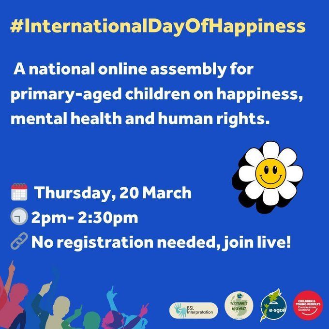 The image is a blue square with the hashtag #InternationalDayOfHappiness at the top. Below it, the text reads: "A national online assembly for primary-aged children on happiness, mental health and human rights."

There are three icons below this text: a calendar with the date "Thursday, 20 March," a clock with the time "2pm-2:30pm," and a link symbol with the text "No registration needed, join live!"


In the bottom right corner of the image, there are three logos: BSL Interpretation, Scotland's e-sgoil, and Children & Young People's Commissioner Scotland.

There is also a white daisy with a smiley face in the center of the image.