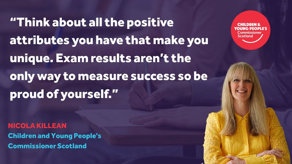 Graphic featuring a quote from Nicola Killean, Children and Young People’s Commissioner Scotland. The text reads:

"Think about all the positive attributes you have that make you unique. Exam results aren’t the only way to measure success so be proud of yourself."

Nicola Killean is pictured smiling in a yellow blouse, with the Children & Young People’s Commissioner Scotland logo in the top right corner. In the background, a blurred image shows a person holding a pencil over an exam paper.
