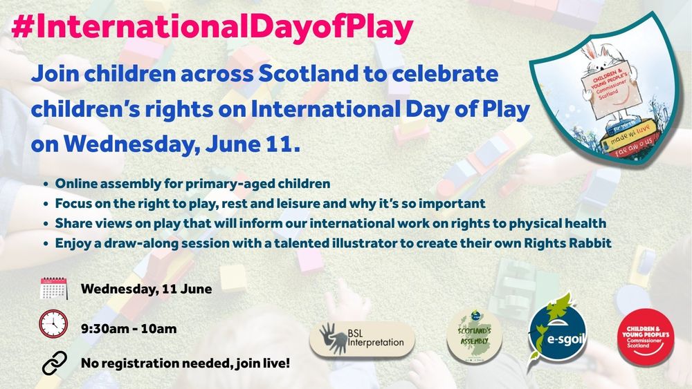 Promotional graphic for the International Day of Play online assembly. It invites children across Scotland to celebrate children’s rights on Wednesday, 11 June. Details include: An online assembly for primary-aged children, a focus on the right to play, rest and leisure, a chance to share views that will inform international work on physical health rights, and a draw-along session to create a Rights Rabbit character with a talented illustrator. The event runs from 9:30am to 10:00am and requires no registration. It includes BSL interpretation. The graphic features the logos of Scotland’s Assembly, e-sgoil, and the Children and Young People’s Commissioner Scotland. The background shows children playing with building blocks. 