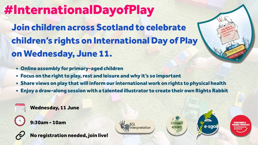 Promotional graphic for the International Day of Play online assembly. It invites children across Scotland to celebrate children’s rights on Wednesday, 11 June. Details include: An online assembly for primary-aged children, a focus on the right to play, rest and leisure, a chance to share views that will inform international work on physical health rights, and a draw-along session to create a Rights Rabbit character with a talented illustrator. The event runs from 9:30am to 10:00am and requires no registration. It includes BSL interpretation. The graphic features the logos of Scotland’s Assembly, e-sgoil, and the Children and Young People’s Commissioner Scotland. The background shows children playing with building blocks. 