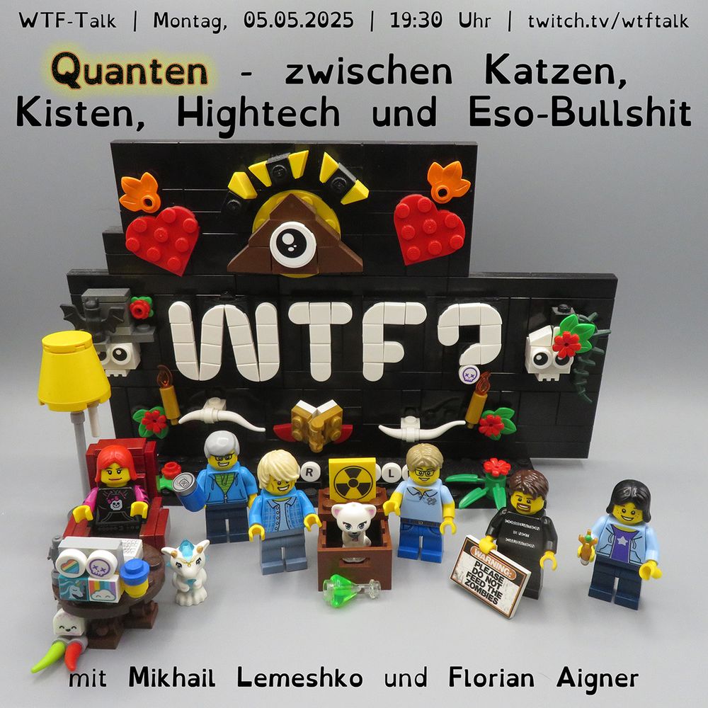 Vor einem aus LEGO Steinen nachgebauten „WTF?“-Logo stehen die Minifiguren von Lydia, Bernd, Mikhail, Florian, Holm und Annika. Zwischen Mikhail und Florian befindet sich eine Kiste mit einer Katze darin, auf der ein Radioaktivitätszeichen zu sehen ist. Davor liegt ein Erlenmeyerkolben mit leuchtend grünem Inhalt – ein typisches Laborgefäß mit flachem Boden, bauchigem Körper und schmalem Hals. Im oberen Bildbereich steht: "WTF-Talk – Montag, 05.05.2025 - 19:30 Uhr – twitch.tv/wtftalk". Darunter der Titel des Talks: "Quanten – zwischen Katzen, Kisten, Hightech und Eso-Bullshit". Am unteren Bildrand sind die Gäste genannt: Mikhail Lemeshko und Florian Aigner.