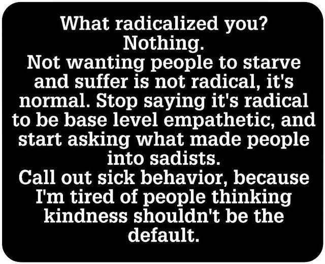 White text on a black background: What radicalized you? Nothing. Not wanting people to starve and suffer is not radical, it's normal. Stop saying it's radical to be base level empathetic, and start asking what made people into sadists. Call out sick behavior, because I'm tired of people thinking kindness shouldn't be the default.