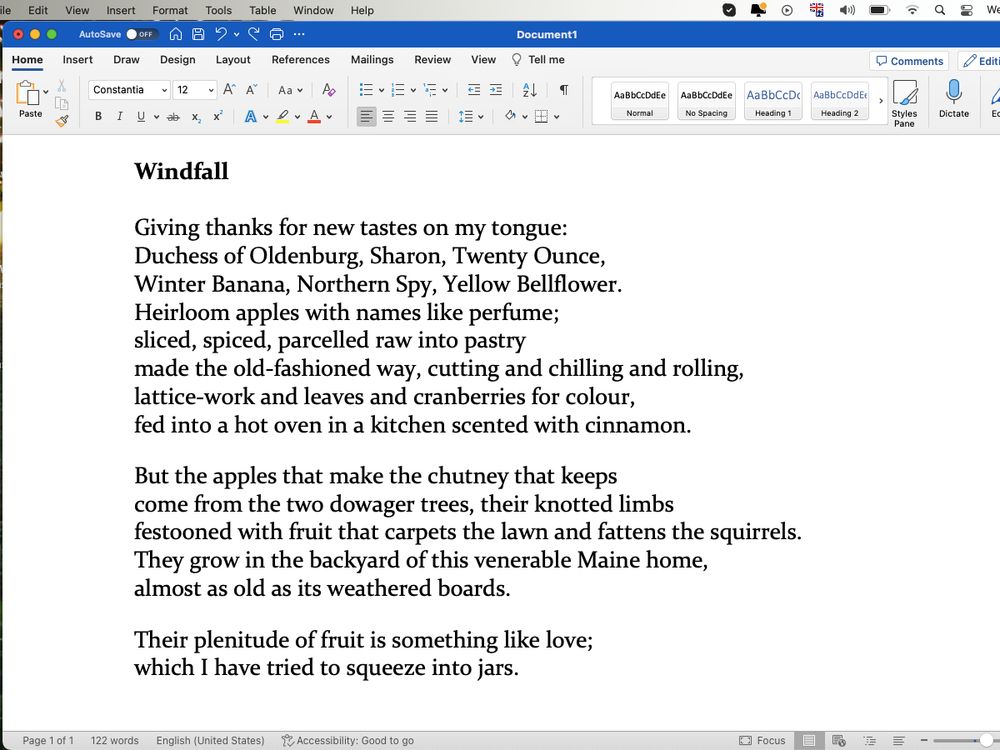 Screenshot of poem:

Windfall /Heirloom apples **

Giving thanks for new tastes on my tongue:
Duchess of Oldenburg, Sharon, Twenty Ounce,
Winter Banana, Northern Spy, Yellow Bellflower.
Heirloom apples with names like perfume; 
sliced, spiced, parcelled raw into pastry
made the old-fashioned way, cutting and chilling and rolling,
lattice-work and leaves and cranberries for colour,
fed into a hot oven in a kitchen scented with cinnamon.
But the apples that make the chutney that keeps
come from the two dowager trees, their knotted limbs
festooned with fruit that carpets the lawn and fattens the squirrels.
They grow in the backyard of this venerable Maine home,
almost as old as its weathered boards.
Their plenitude of fruit is something like love;
which I have tried to squeeze into jars.
