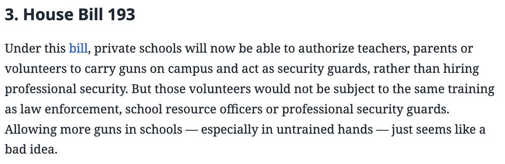 "3. House Bill 193 
Under this bill, private schools will now be able to authoriize teachers, parents, or volunteers too carry guns on campus and act as security guards, rather than hiring professional security. But those volunteers would not be subject to the same training as law enforcement, school resource officers or professional security guards. Allowing more guns in schools -- especially in untrained hands -- just seems like a bad idea." 