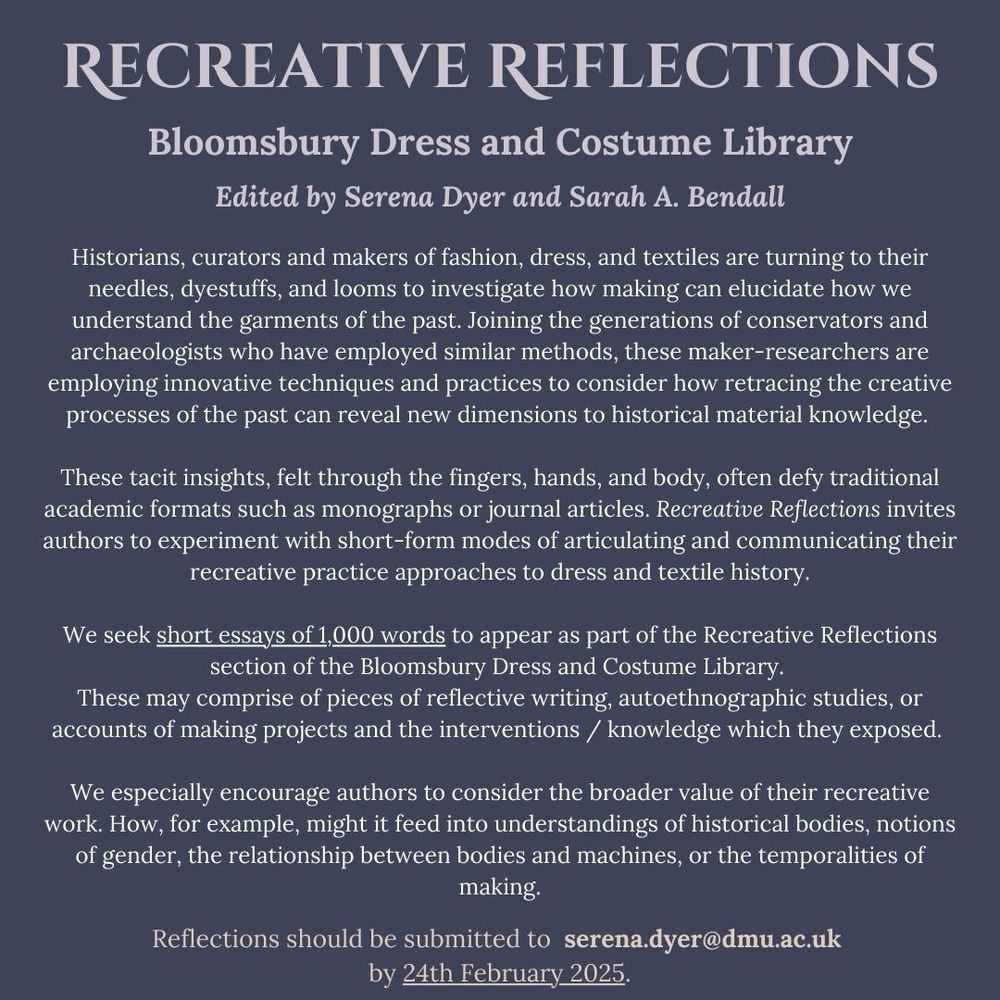 Histories of fashion, dress, and textiles are not just found in texts, images, and extant objects. The ‘embodied turn’ (Davidson, 2019) has seen scholars, curators and makers alike turn to their needles, dyestuffs, and looms to investigate how making can elucidate on how we understand the garments of the past. Joining the generations of conservators and experimental archaeologists who have employed similar methods, these maker-researchers are employing innovative techniques and practices to consider how retracing the creative processes of the past can reveal new dimensions to historical material knowledge. However, much of this research is difficult to capture and translate into the traditional written formats of the monograph or journal article. It is tacit, felt in the fingers, hands, and body, and challenging to wrangle into a comprehensible written form. Recreative Reflections invites authors to experiment with short-form modes of articulating and communicating their recreative practice approaches to dress and textile history.

We seek short essays of 1,000 words to appear as part of the Recreative Reflections section of the Bloomsbury Dress and Costume Library. These may comprise of pieces of reflective writing, autoethnographic studies, or accounts of making projects and the interventions and new knowledge which they exposed. We especially encourage authors to consider the broader value of their recreative work. How, for example, might it feed into understandings of historical bodies, notions of gender, the relationship between bodies and machines, or the temporalities of making.

Reflections should be submitted to Dr Serena Dyer and Dr Sarah Bendall at serena.dyer@dmu.ac.uk by 24th February 2025.

