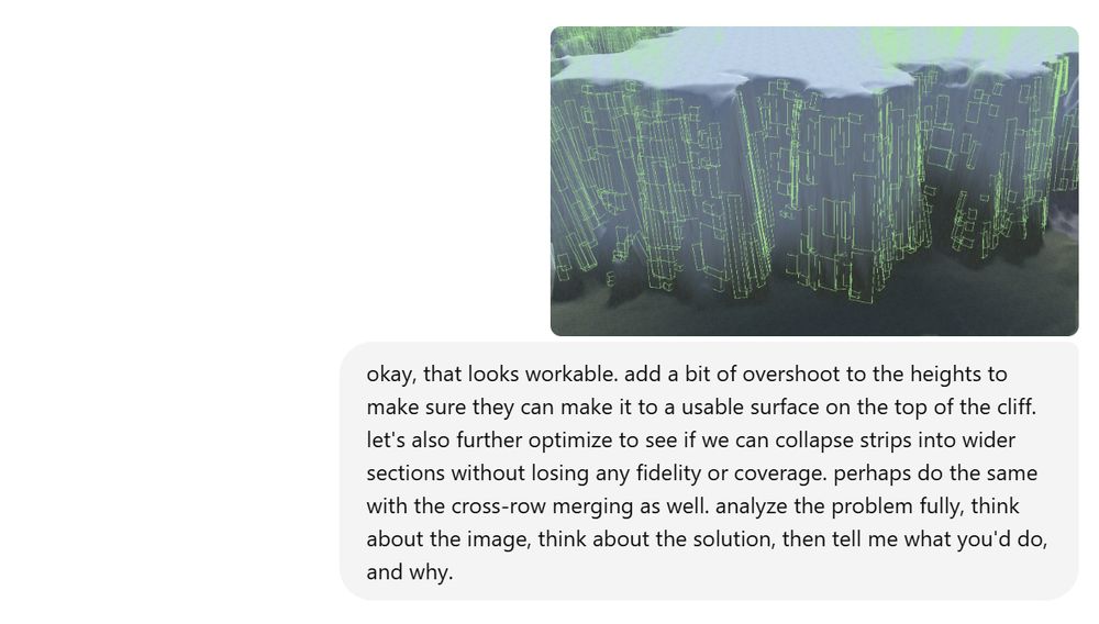 image showing sheer cliff faces with my prompt for it to improve the algorithm: okay, that looks workable. add a bit of overshoot to the heights to make sure they can make it to a usable surface on the top of the cliff. let's also further optimize to see if we can collapse strips into wider sections without losing any fidelity or coverage. perhaps do the same with the cross-row merging as well. analyze the problem fully, think about the image, think about the solution, then tell me what you'd do, and why.