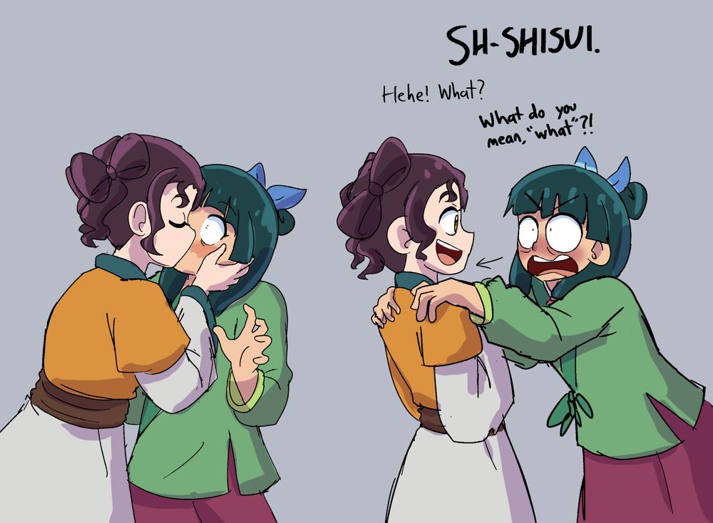 digital fanart of the apothecary diaries. shisui kisses maomao. then, maomao pushes her away, looking flustered.

maomao: "SH-SHISUI."
shisui: "Hehe! What?"
maomao: "What do you mean, 'what'?!"