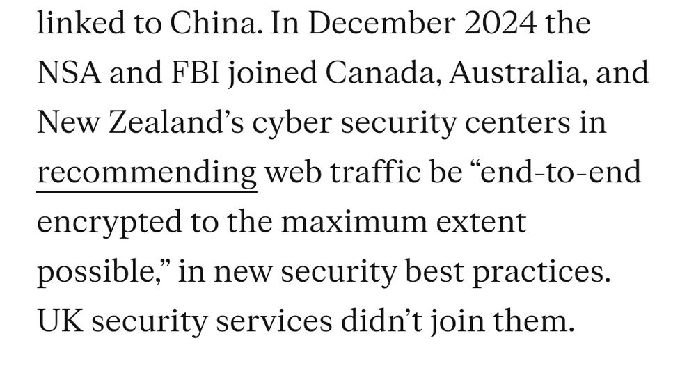 In December 2024 the NSA and FBI joined Canada, Australia, and New Zealand’s cyber security centers in recommending web traffic be “end-to-end encrypted to the maximum extent possible,” in new security best practices. UK security services didn’t join them.