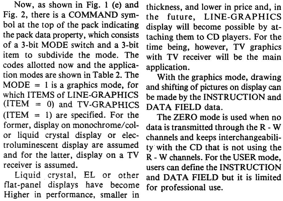 Two columns of text from a technical article, transcription follows:
Now, as shown in Fig. 1 (e) and Fig. 2, there is a COMMAND symbol at the top of the pack indicating the pack data property, which consists of a 3-bit MODE switch and a 3-bit item to subdivide the mode. The codes allotted now and the application modes are shown in Table 2. The MODE = 1 is a graphics mode, for which ITEMS of LINE-GRAPHICS (ITEM = 0) and TV-GRAPHICS (ITEM = 1) are specified. For the former, display on monochrome/color liquid crystal display or electroluminescent display are assumed and for the latter, display on a TV receiver is assumed.
Liquid crystal, EL or other flat-panel displays have become Higher in performance, smaller in thickness, and lower in price and, in the future, LINE-GRAPHICS display will become possible by attaching them to CD players. For the time being, however, TV graphics with TV receiver will be the main application.
With the graphics mode, drawing and shifting of pictures on display can be made by the INSTRUCTION and DATA FIELD data.
The ZERO mode is used when no data is transmitted through the R - W channels and keeps interchangeability with the CD that is not using the R - W channels. For the USER mode, users can define the INSTRUCTION and DATA FIELD but it is limited for professional use.