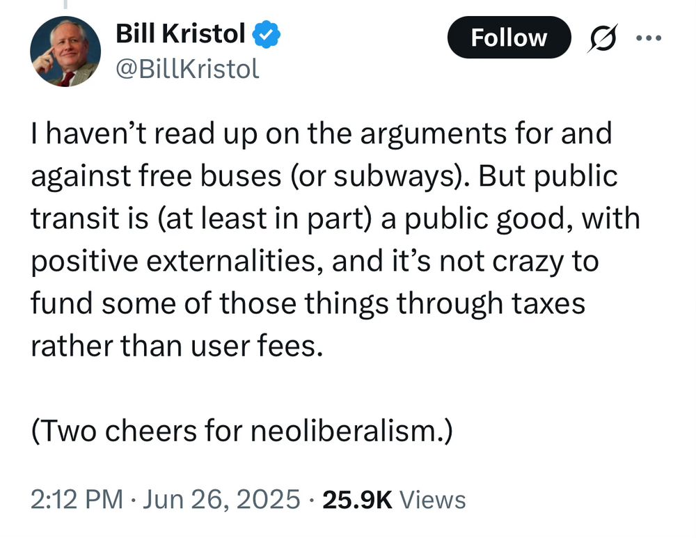 Bill Kristol
@BillKristol
I haven’t read up on the arguments for and against free buses (or subways). But public transit is (at least in part) a public good, with positive externalities, and it’s not crazy to fund some of those things through taxes rather than user fees.

(Two cheers for neoliberalism.)