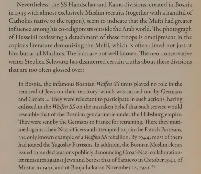 Nevertheless, the SS Handschar and Kama divisions, created in Bosnia
in 1943 with almost exclusively Muslim recruits (together with a handful of
Catholics native to the region), seem to indicate that the Mufti had greater
influence among his co-religionists outside the Arab world. The photograph
of Husseini reviewing a detachment of these troops is omnipresent in the
copious literature demonizing the Mufti, which is often aimed not just at
him but at all Muslims. The facts are not well known. The neo-conservative
writer Stephen Schwartz has disinterred certain truths about these divisions
that are too often glossed over:
In Bosnia, the infamous Bosnian Waffen SS units played no role in the
removal of Jews on their territory, which was carried out by Germans
and Croats ... They were reluctant to participate in such actions, having
enlisted in the Waffen SS on the mistaken belief that such service would
resemble that of the Bosnian gendarmerie under the Habsburg empire.
They were sent by the Germans to France for retraining. There they mutinied against their Nazi officers and attempted to join the French Partisans,
the only known example of a Waffen SS rebellion. By 194.4, most of them
had joined the Yugoslav Partisans. In addition, the Bosnian Muslim clerics
issued three declarations publicly denouncing Croat-Nazi collaborationist measures against Jews and Serbs: that of Sarajevo in October 1941, of
Mostar in 1941, and of Banja Luka on November 12, 1941." 
