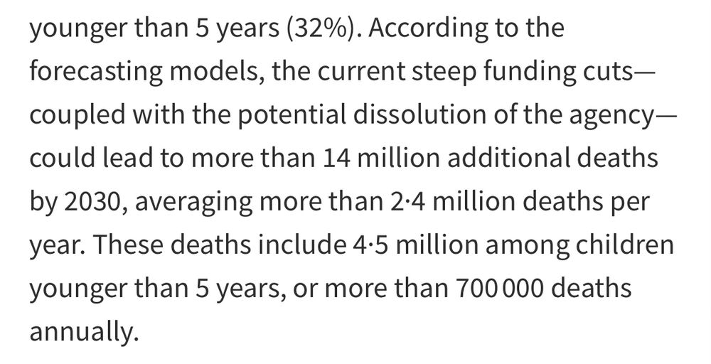 According to the forecasting models, the current steep funding cuts— coupled with the potential dissolution of the agency—could lead to more than 14 million additional deaths by 2030, averaging more than 2·4 million deaths per year. These deaths include 4·5 million among children younger than 5 years, or more than 700 000 deaths annually.