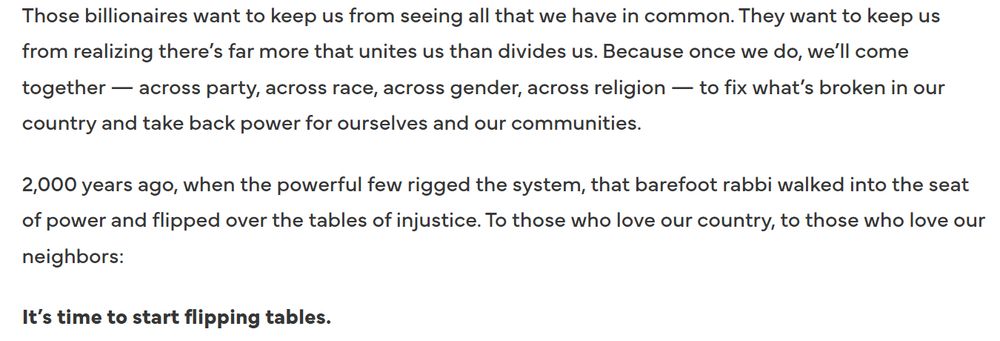 Those billionaires want to keep us from seeing all that we have in common. They want to keep us from realizing there’s far more that unites us than divides us. Because once we do, we’ll come together — across party, across race, across gender, across religion — to fix what’s broken in our country and take back power for ourselves and our communities.

2,000 years ago, when the powerful few rigged the system, that barefoot rabbi walked into the seat of power and flipped over the tables of injustice. To those who love our country, to those who love our neighbors: 

It’s time to start flipping tables.

