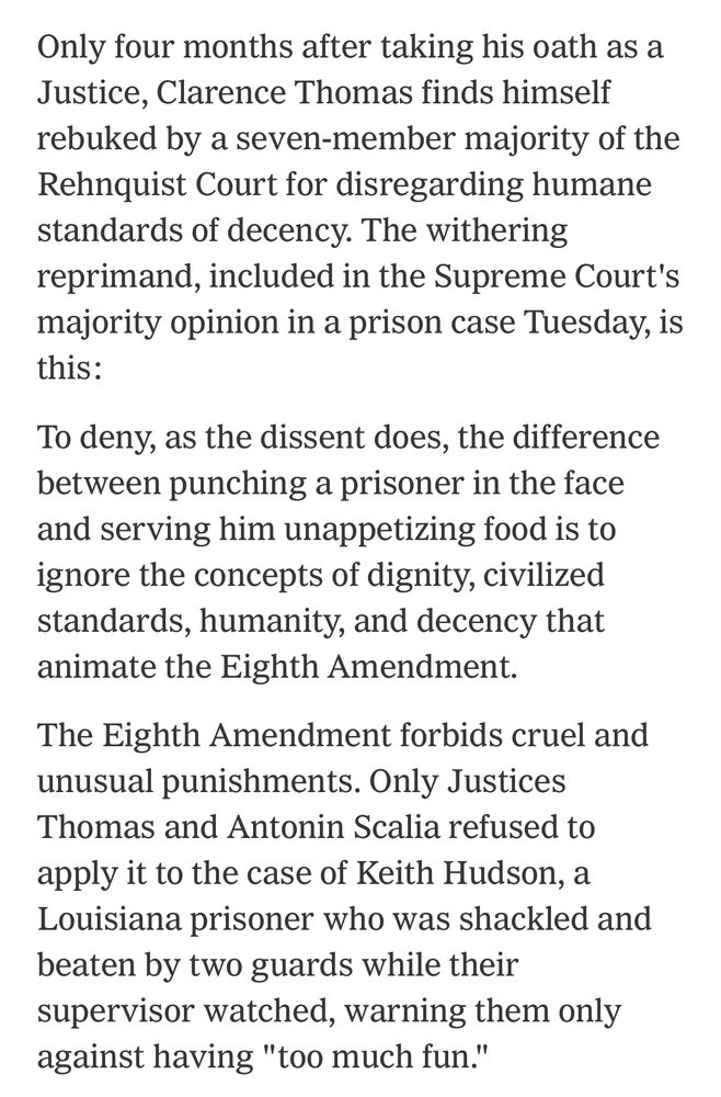 Only four months after taking his oath as a Justice, Clarence Thomas finds himself rebuked by a seven-member majority of the Rehnquist Court for disregarding humane standards of decency. The withering reprimand, included in the Supreme Court's majority opinion in a prison case Tuesday, is this: To deny, as the dissent does, the difference between punching a prisoner in the face and serving him unappetizing food is to ignore the concepts of dignity, civilized standards, humanity, and decency that animate the Eighth Amendment. The Eighth Amendment forbids cruel and unusual punishments. Only Justices Thomas and Antonin Scalia refused to apply it to the case of Keith Hudson, a Louisiana prisoner who was shackled and beaten by two guards while their supervisor watched, warning them only against having 