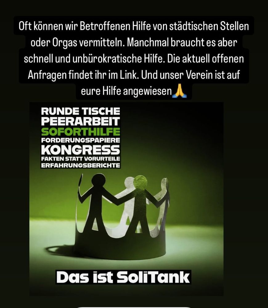 Das Bild zeigt einen Spenden- oder Hilfsaufruf für eine Initiative namens „SoliTank“. Im oberen Teil befindet sich ein schwarzer Textblock mit weißer Schrift, in dem erläutert wird, dass der Verein oft Hilfe von städtischen Stellen oder Organisationen vermitteln kann, aber manchmal schnelle und unbürokratische Unterstützung nötig ist. Es wird darauf hingewiesen, dass offene Anfragen über einen Link abrufbar sind und dass der Verein auf Unterstützung angewiesen ist, begleitet von einem betenden Emoji (🙏).

Darunter ist eine Grafik mit grünem Hintergrund zu sehen. In der Mitte steht eine schwarze, kreisförmige Papierfigur, bestehend aus mehreren sich an den Händen haltenden Menschen-Silhouetten, die wie eine Kette zusammenhängen.

Über dieser Grafik befinden sich mehrere Schlagwörter in großen, weißen und grünen Buchstaben: „RUNDE TISCHE, PEERARBEIT, SOFORTHILFE, FORDERUNGSPAPIERE, KONGRESS, FAKTEN STATT VORURTEILE, ERFAHRUNGSBERICHTE“.

Ganz unten steht in weißer Schrift auf schwarzem Hintergrund: „Das ist SoliTank“.