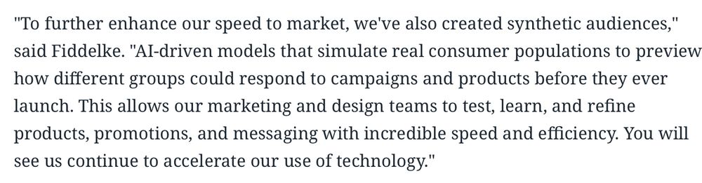 To further enhance our speed to market, we've also created synthetic audiences," said Fiddelke. "AI-driven models that simulate real consumer populations to preview how different groups could respond to campaigns and products before they ever launch. This allows our marketing and design teams to test, learn, and refine products, promotions, and messaging with incredible speed and efficiency. You will see us continue to accelerate our use of technology
