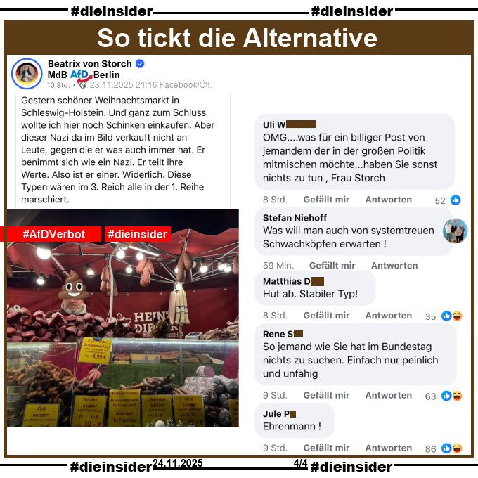 Beatrix von Storch, Bundestagsabgeordnete der AfD teilt gestern Abend am 23.11.2025 ein Bild eines Weihnachtmarktstandes und macht den Standbetreiber mit einem "Kothaufen-Emoji" halber unkenntlich. Dazu postet von Storch "Gestern schöner Weihnachtsmarkt in Schleswig-Holstein. Und ganz zum Schluss wollte ich hier noch Schinken einkaufen. Aber dieser Nazi da im Bild verkauft nicht an Leute, gegen die er was auch immer hat. Er benimmt sich wie ein Nazi. Er teilt ihre Werte. Also ist er einer. Widerlich. Diese Typen wären im 3. Reich alle in der 1. Reihe marschiert."

Wir zeigen auf Slide 4 u.a. die Kommentare 
"OMG... was für ein billiger Post von jemandem der in der großen Politik mitmischen möchte... haben Sie sonst nichts zu tun, Frau Storch.", Stefan Niehoff kommentiert "Was will man auch von systemtreuen Schwachköpfen erwarten!", "Hut ab. Stabiler Typ!", "So jemand wie Sie hat im Bundestag nichts zu suchen. Einfach nur peinlich und unfähig." und "Ehrenmann!"
