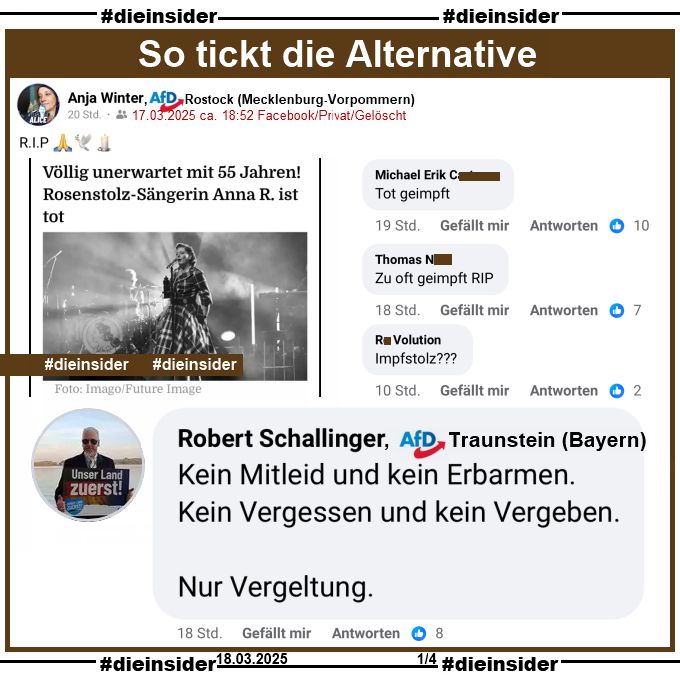 Anja Winter, AfD Mecklenburg-Vorpommern KV Rostock teilt einen Bericht über den Tod von Rosenstolz Sängerin AnNa R. "Völlig unerwartet mit 55 Jahren! Rosenstolz-Sängerin Anna R. ist tot." und postet "RIP" dazu.
Der private Beitrag ist vom 17.03.2025 und mittlerweile gelöscht, unsere Screenshots vom 18.03.2025.

Wir zeigen auf Slide 1 u.a. den Kommentar von Robert Schallinger von der AfD Traunstein in Bayern, der schreibt "Kein Mitleid und kein Erbarmen. Kein Vergessen und kein Vergeben. Nur Vergeltung."
Weiter zeigen wir noch "Tot geimpft.", "Zu oft geimpft RIP." und "Impfstolz?"
