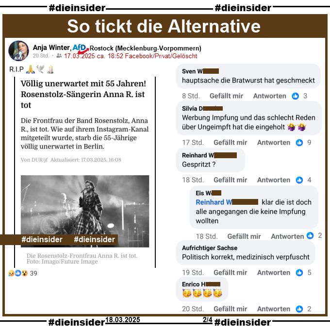 Anja Winter, AfD Mecklenburg-Vorpommern KV Rostock teilt einen Bericht über den Tod von Rosenstolz Sängerin AnNa R. "Völlig unerwartet mit 55 Jahren! Rosenstolz-Sängerin Anna R. ist tot." und postet "RIP" dazu.
Der private Beitrag ist vom 17.03.2025 und mittlerweile gelöscht, unsere Screenshots vom 18.03.2025.

Wir zeigen hier auf Slide 2 u.a. noch diese weiteren Kommentare "Hauptsache die Bratwurst hat geschmeckt.", "Werbung Impfung und das schlecht Reden über Ungeimpft hat die eingeholt.", "Politisch korrekt, medizinisch verpfuscht." und "Gespritzt?" mit der Antwort "klar die ist doch alle angegangen die keine Impfung wollten."
