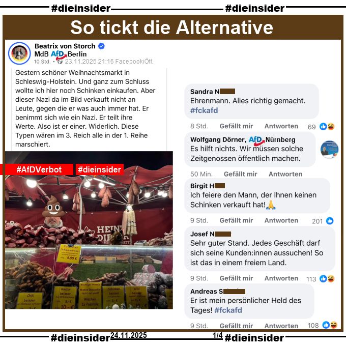 Beatrix von Storch, Bundestagsabgeordnete der AfD teilt gestern Abend am 23.11.2025 ein Bild eines Weihnachtmarktstandes und macht den Standbetreiber mit einem "Kothaufen-Emoji" halber unkenntlich. Dazu postet von Storch "Gestern schöner Weihnachtsmarkt in Schleswig-Holstein. Und ganz zum Schluss wollte ich hier noch Schinken einkaufen. Aber dieser Nazi da im Bild verkauft nicht an Leute, gegen die er was auch immer hat. Er benimmt sich wie ein Nazi. Er teilt ihre Werte. Also ist er einer. Widerlich. Diese Typen wären im 3. Reich alle in der 1. Reihe marschiert."

Wir zeigen auf Slide 1 u.a. die Kommentare 
"Ehrenmann. Alles richtig gemacht. #fckafd.", Wolfgang Dörner AfD Nürnberg kommentiert "Es hilft nichts. Wir müssen solche Zeitgenossen öffentlich machen.", "Ich feiere den Mann, der Ihnen keinen Schinken verkauft hat! 🙏", "Sehr guter Stand. Jedes Geschäft darf sich seine Kunden:innen aussuchen! So ist das in einem freiem Land." und "Er ist mein persönlicher Held des Tages! #fckafd."
