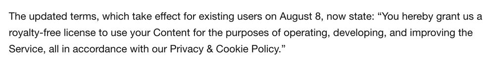The updated terms, which take effect for existing users on August 8, now state: “You hereby grant us a royalty-free license to use your Content for the purposes of operating, developing, and improving the Service, all in accordance with our Privacy & Cookie Policy.”