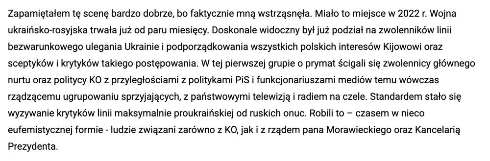 Warzecha: Zapamiętałem tę scenę bardzo dobrze, bo faktycznie mną wstrząsnęła. Miało to miejsce w 2022 r. Wojna ukraińsko-rosyjska trwała już od paru miesięcy. Doskonale widoczny był już podział na zwolenników linii bezwarunkowego ulegania Ukrainie i podporządkowania wszystkich polskich interesów Kijowowi oraz sceptyków i krytyków takiego postępowania. W tej pierwszej grupie o prymat ścigali się zwolennicy głównego nurtu oraz politycy KO z przyległościami z politykami PiS i funkcjonariuszami mediów temu wówczas rządzącemu ugrupowaniu sprzyjających, z państwowymi telewizją i radiem na czele. Standardem stało się wyzywanie krytyków linii maksymalnie proukraińskiej od ruskich onuc. Robili to – czasem w nieco eufemistycznej formie - ludzie związani zarówno z KO, jak i z rządem pana Morawieckiego oraz Kancelarią Prezydenta.
