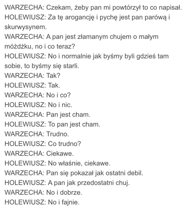 WARZECHA: Czekam, żeby pan mi powtórzył to co napisał.
HOLEWIUSZ: Za tę arogancję i pychę jest pan parówą i skurwysynem.
WARZECHA: A pan jest złamanym chujem o małym móżdżku, no i co teraz?
HOLEWIUSZ: No i normalnie jak byśmy byli gdzieś tam sobie, to byśmy się starli.
WARZECHA: Tak?
HOLEWIUSZ: Tak.
WARZECHA: No i co?
HOLEWIUSZ: No i nic.
WARZECHA: Pan jest cham.
HOLEWIUSZ: To pan jest cham.
WARZECHA: Trudno.
HOLEWIUSZ: Co trudno?
WARZECHA: Ciekawe.
HOLEWIUSZ: No właśnie, ciekawe.
WARZECHA: Pan się pokazał jak ostatni debil.
HOLEWIUSZ: A pan jak przedostatni chuj.
WARZECHA: No i dobrze.
HOLEWIUSZ: No i fajnie.