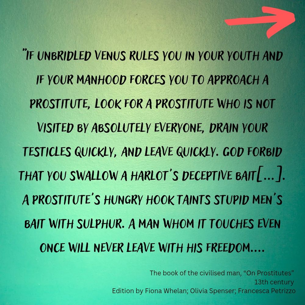 If unbridled Venus rules you in your youth and if your manhood forces you to approach a prostitute, look for a prostitute who is not visited by absolutely everyone, drain your testicles quickly, and leave quickly. A prostitute's hungry hook taints stupid men's bait with sulphur. A man whom it touches even once will never leave with his freedom. A harlot loves degradation, and rich payment from her client, Any of them costs whatever amount you have to spend. A prostitute consumes more than the Harpies, and is fiercer than a she-bear. A woman who sells herself is the devil's clipped coin. O my boy, do not associate with such a woman. A man who pays her fritters away his wealth, soul, and life.