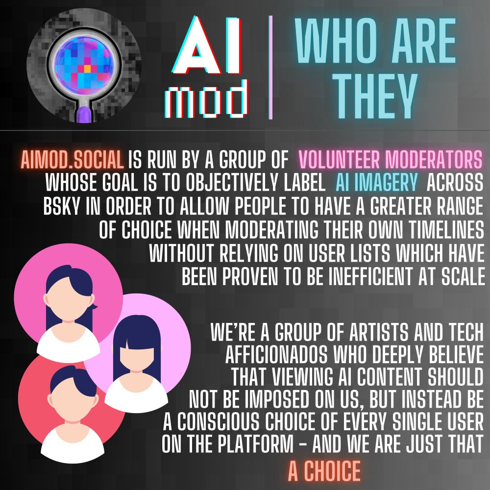 Infographic featuring the AImod logo, with a magnifying glass inspecting pixels. And a set of three placeholder avatars decorating around the text.

Header: AI mod | WHO ARE THEY

"AIMOD.SOCIAL IS RUN BY A GROUP OF VOLUNTEER MODERATORS WHOSE GOAL IS TO OBJECTIVELY LABEL AI IMAGERY ACROSS BSKY IN ORDER TO ALLOV PEOPLE TO HAVE A GREATER RANGE OF CHOICE WHEN MODERATING THEIR OWN TIMELINES WITHOUT RELVING ON USER LISTS WHICH HAVE BEEN PROVEN TO BE INEFFICIENT AT SCALE"

"WE'RE A GROUP OF ARTISTS AND TECH AFFICIONADOS WHO DEEPLY BELIEVE THAT VIEWING AI CONTENT SHOULD NOT BE IMPOSED ON US, BUT INSTEAD BE A CONSCIOUS CHOICE OF EVERY SINGLE USER ON THE PLATFORM - AND WE ARE JUST THAT A CHOICE"