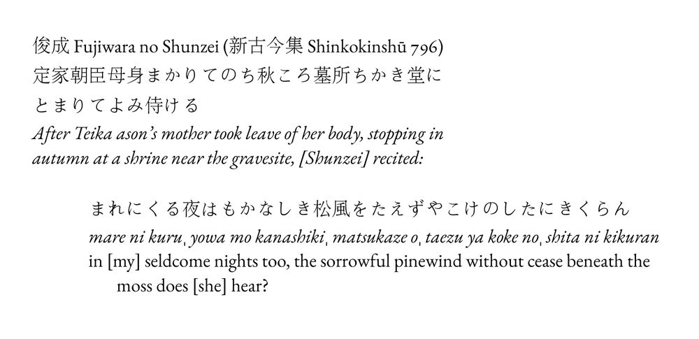 俊成 Fujiwara no Shunzei (新古今集 Shinkokinshū 796)
定家朝臣母身まかりてのち秋ころ墓所ちかき堂にとまりてよみ侍ける
After Teika ason’s mother took leave of her body, stopping in autumn at a shrine near the gravesite, [Shunzei] recited:

まれにくる夜はもかなしき松風をたえずやこけのしたにきくらん
mare ni kuruˌ yowa mo kanashikiˌ matsukaze oˌ taezu ya koke noˌ shita ni kikuran
in [my] seldcome nights too, the sorrowful pinewind without cease beneath the moss does [she] hear?