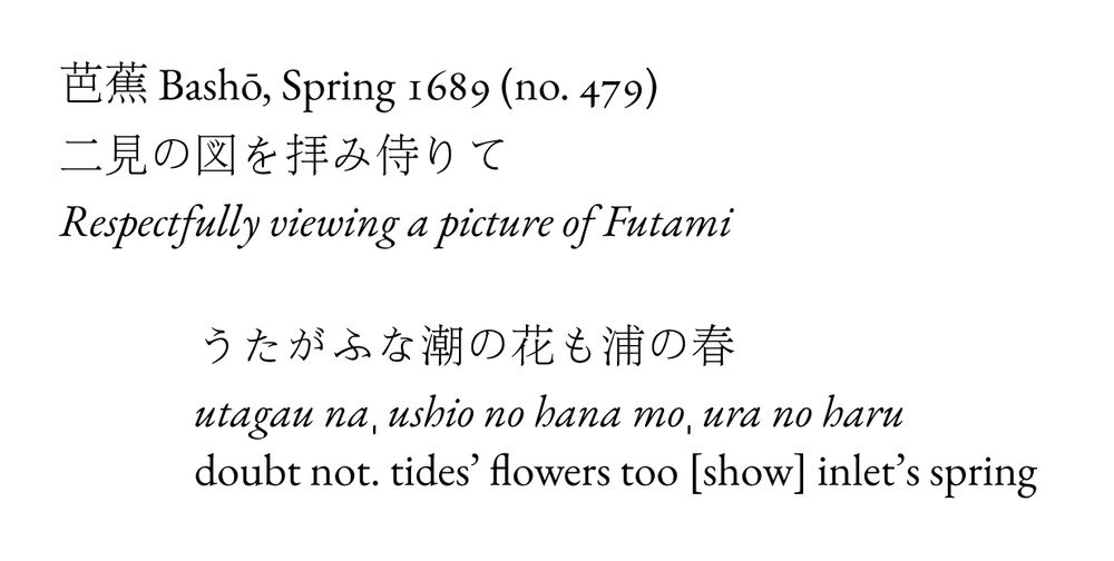芭蕉 Bashō, Spring 1689 (no. 479)
二見の図を拝み侍りて
Respectfully viewing a picture of Futami

うたがふな潮の花も浦の春
utagau naˌ ushio no hana moˌ ura no haru
doubt not. tides’ flowers too [show] inlet’s spring