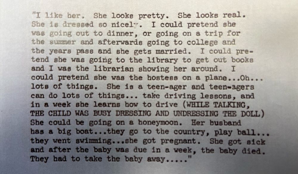 Excerpt from a 1959 market research study for Mattel by the consumer psychologist Ernest Dichter. This passage records the “free associative comments” of an 8.5-year-old girl playing with a Barbie doll. The section ends: “Her husband has a big boat… they go to the country, play ball… they went swimming… she got pregnant. She got sick and after the baby was due in a week, the baby died. They had to take the baby away.”