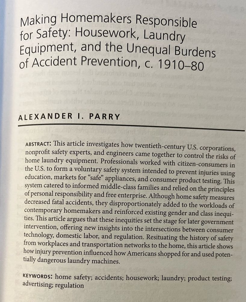 Title and abstract of “Making Homemakers Responsible for Safety: Housework, Laundry Equipment, and the Unequal Burdens of Accident Prevention, c. 1910-80,” Technology and Culture 66.2 (2025): 411-47

Abstract begins: “This article investigates how twentieth-century U.S. corporations, nonprofit safety experts, and engineers came together to control the risks of home laundry equipment. Professionals worked with citizen-consumers to form a voluntary safety system intended to prevent injuries using education, markets for ‘safe’ appliances, and consumer product testing.”