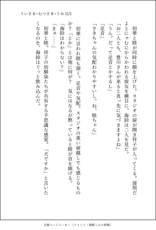 ういさき+むつさき+うみ 11/1

初華と睦が同時に顔を上げた。スタジオの扉が開き祥子が入ってくる。遅刻だよとにゃむにからかわれる彼女を横目に、海鈴は二人を見た。
「お二人とも、豊川さんが来ると真っ先に気づきますよね」
「うん。だって足音とかするし」
「足音」
「さきちゃんの気配わかりやすいし。ね、睦ちゃん」

初華に言われ睦も頷く。足音や気配。スタジオの重い扉越しでも感じるものか？「とか」とは他に何が？気にはなるが黙っていると睦が首を傾げる。
「海鈴はわからない？」
「まぁ……」
初華と睦。祥子の幼馴染たちが共有する不思議な感覚。「犬ですか」と言いたくなるのを、海鈴はぐっと飲み込んだ。