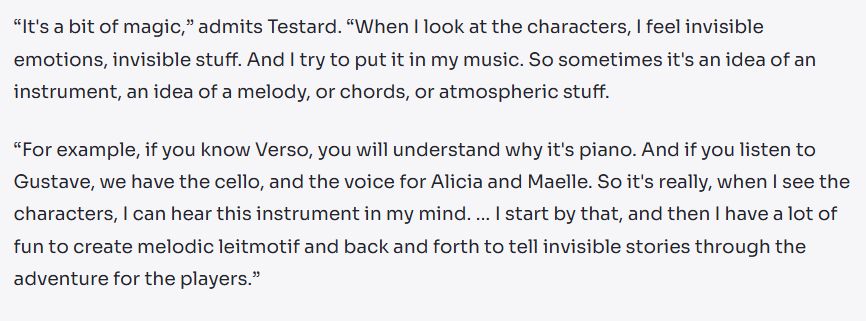 Text: “It's a bit of magic,” admits Testard. “When I look at the characters, I feel invisible emotions, invisible stuff. And I try to put it in my music. So sometimes it's an idea of an instrument, an idea of a melody, or chords, or atmospheric stuff.

“For example, if you know Verso, you will understand why it's piano. And if you listen to Gustave, we have the cello, and the voice for Alicia and Maelle. So it's really, when I see the characters, I can hear this instrument in my mind. … I start by that, and then I have a lot of fun to create melodic leitmotif and back and forth to tell invisible stories through the adventure for the players.”