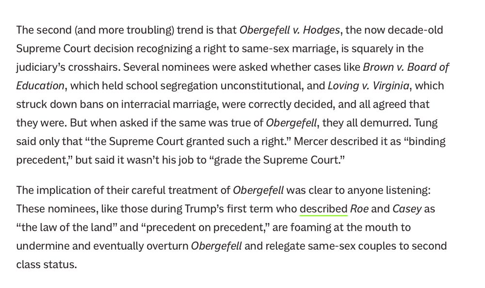 The second (and more troubling) trend is that Obergefell v. Hodges, the now decade-old Supreme Court decision recognizing a right to same-sex marriage, is squarely in the judiciary’s crosshairs. Several nominees were asked whether cases like Brown v. Board of Education, which held school segregation unconstitutional, and Loving v. Virginia, which struck down bans on interracial marriage, were correctly decided, and all agreed that they were. But when asked if the same was true of Obergefell, they all demurred. Tung said only that “the Supreme Court granted such a right.” Mercer described it as “binding precedent,” but said it wasn’t his job to “grade the Supreme Court.”

The implication of their careful treatment of Obergefell was clear to anyone listening: These nominees, like those during Trump’s first term who described Roe and Casey as “the law of the land” and “precedent on precedent,” are foaming at the mouth to undermine and eventually overturn Obergefell and relegate same-sex couples to second class status.