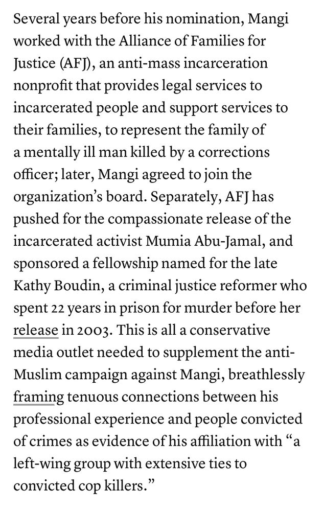 Several years before his nomination, Mangi worked with the Alliance of Families for Justice (AF]), an anti-mass incarceration nonprofit that provides legal services to incarcerated people and support services to their families, to represent the family of a mentally ill man killed by a corrections officer; later, Mangi agreed to join the organization's board. Separately, AF] has pushed for the compassionate release of the incarcerated activist Mumia Abu-Jamal, and sponsored a fellowship named for the late Kathy Boudin, a criminal justice reformer who spent 22 years in prison for murder before her release in 2003. This is all a conservative media outlet needed to supplement the anti-Muslim campaign against Mangi, breathlessly framing tenuous connections between his professional experience and people convicted of crimes as evidence of his affiliation with "a left-wing group with extensive ties to convicted cop killers."