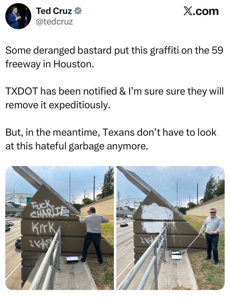 Ted Cruz v @tedcruz
X.com
Some deranged bastard put this graffiti on the 59 freeway in Houston.
TXDOT has been notified & I'm sure sure they will remove it expeditiously.
But, in the meantime, Texans don't have to look at this hateful garbage anymore.

And then it’s a picture of Ted Cruz painting over graffiti that says “fuck Charlie Kirk” 