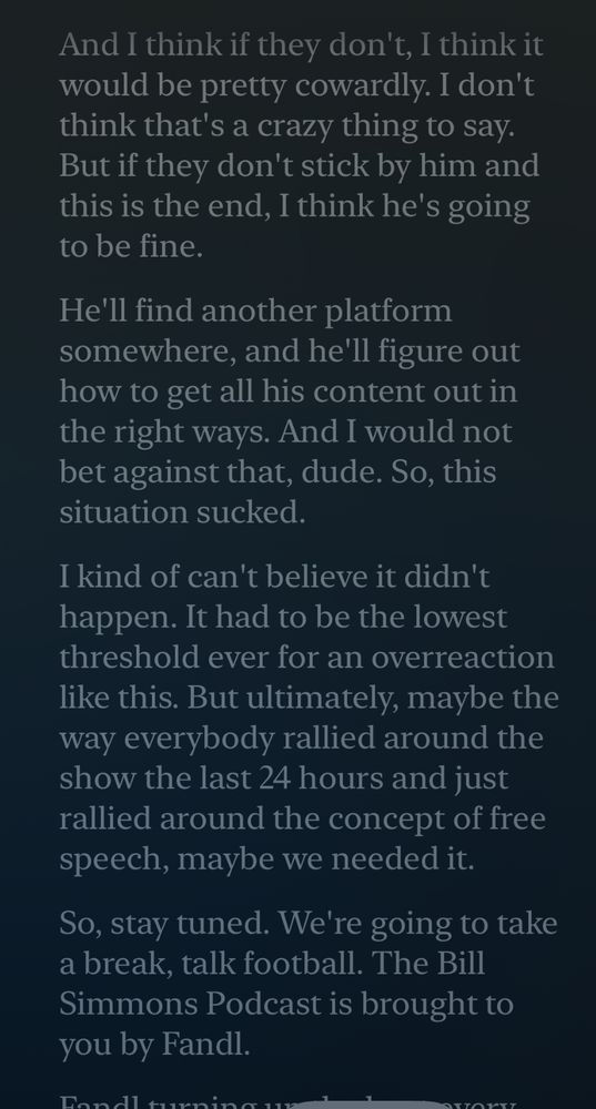 And I think if they don't, I think it would be pretty cowardly. I don't think that's a crazy thing to say.
But if they don't stick by him and this is the end, I think he's going to be fine.
He'll find another platform somewhere, and he'll figure out how to get all his content out in the right ways. And I would not bet against that, dude. So, this situation sucked.
I kind of can't believe it didn't happen. It had to be the lowest threshold ever for an overreaction like this. But ultimately, maybe the way everybody rallied around the show the last 24 hours and just rallied around the concept of free speech, maybe we needed it.
So, stay tuned. We're going to take a break, talk football. The Bill Simmons Podcast is brought to you by Fandl.