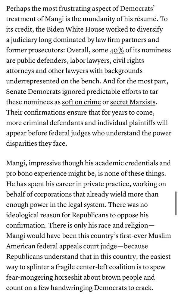 Perhaps the most frustrating aspect of Democrats' treatment of Mangi is the mundanity of his résumé. To its credit, the Biden White House worked to diversify a judiciary long dominated by law firm partners and former prosecutors: Overall, some 40% of its nominees are public defenders, labor lawyers, civil rights attorneys and other lawyers with backgrounds underrepresented on the bench. And for the most part, Senate Democrats ignored predictable efforts to tar these nominees as soft on crime or secret Marxists.
Their confirmations ensure that for years to come, more criminal defendants and individual plaintiffs will appear before federal judges who understand the power disparities they face.
Mangi, impressive though his academic credentials and pro bono experience might be, is none of these things.
He has spent his career in private practice, working on behalf of corporations that already wield more than enough power in the legal system. There was no ideological reason for Republicans to oppose his confirmation. There is only his race and religion - Mangi would have been this country's first-ever Muslim American federal appeals court judge — because Republicans understand that in this country, the easiest way to splinter a fragile center-left coalition is to spew fear-mongering horseshit about brown people and count on a few handwringing Democrats to crack.