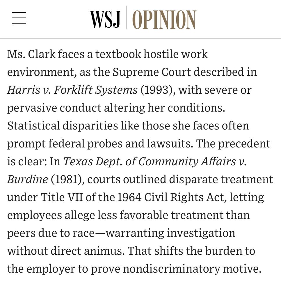 WSJ OPINION
Ms. Clark faces a textbook hostile work environment, as the Supreme Court described in Harris v. Forklift Systems (1993), with severe or pervasive conduct altering her conditions.
Statistical disparities like those she faces often prompt federal probes and lawsuits. The precedent is clear: In Texas Dept. of Community Affairs v.
Burdine (1981), courts outlined disparate treatment under Title VII of the 1964 Civil Rights Act, letting employees allege less favorable treatment than peers due to race-warranting investigation without direct animus. That shifts the burden to the employer to prove nondiscriminatory motive.
