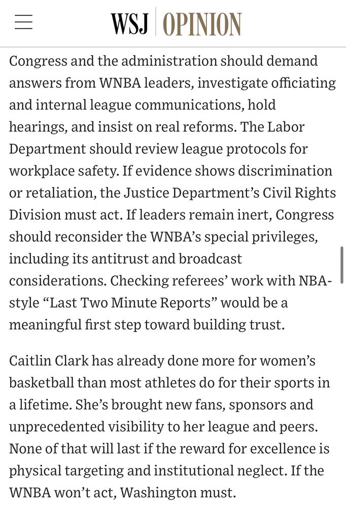 三
WSJ OPINION
Congress and the administration should demand answers from WNBA leaders, investigate officiating and internal league communications, hold hearings, and insist on real reforms. The Labor Department should review league protocols for workplace safety. If evidence shows discrimination or retaliation, the Justice Department's Civil Rights Division must act. If leaders remain inert, Congress should reconsider the WNBA's special privileges, including its antitrust and broadcast considerations. Checking referees' work with NBA-style "Last Two Minute Reports" would be a meaningful first step toward building trust.
Caitlin Clark has already done more for women's basketball than most athletes do for their sports in a lifetime. She's brought new fans, sponsors and unprecedented visibility to her league and peers.
None of that will last if the reward for excellence is physical targeting and institutional neglect. If the WNBA won't act, Washington must.