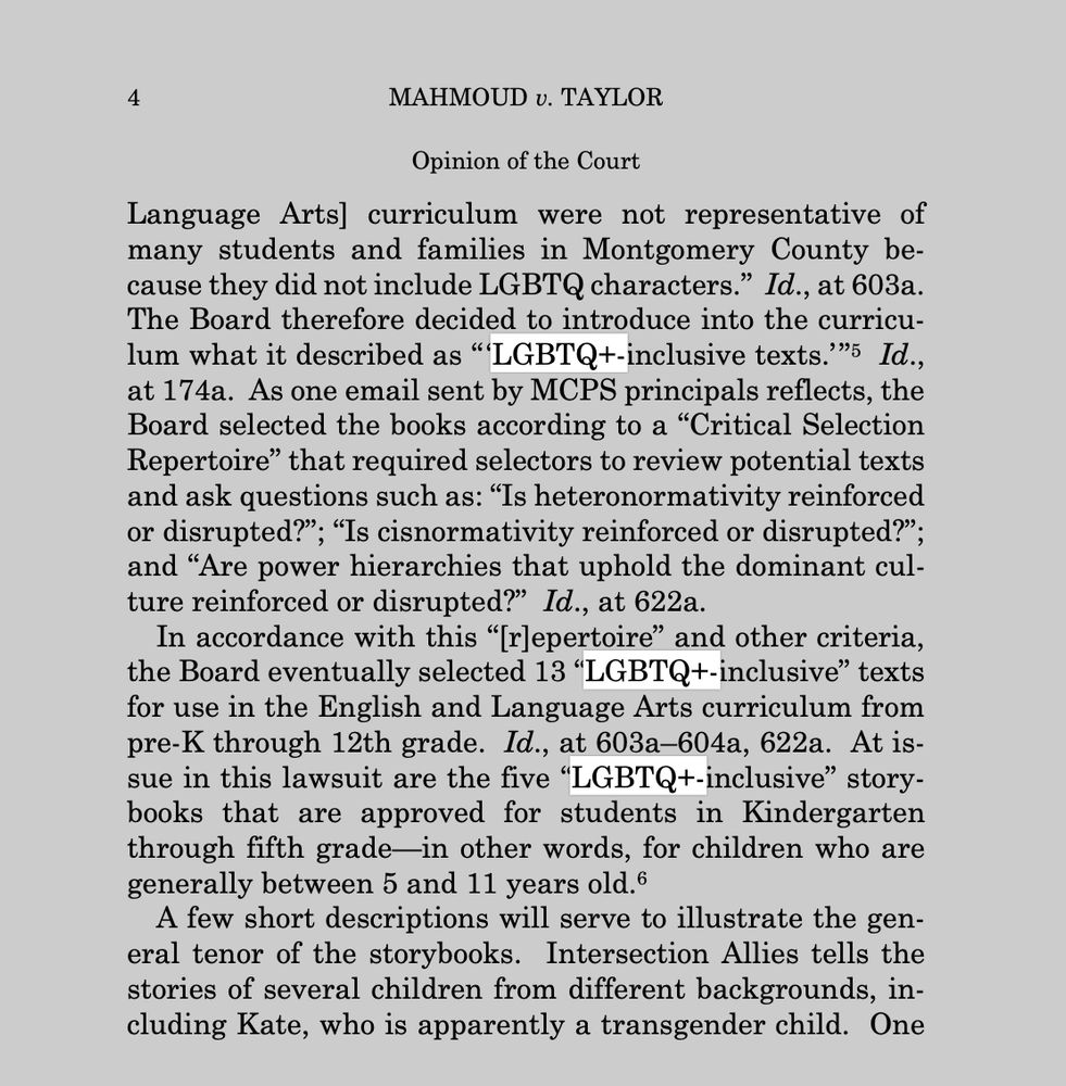  MAHMOUD v. TAYLOR
Opinion of the Court
Language Arts] curriculum were not representative of
many students and families in Montgomery County be-
cause they did not include LGBTQ characters.” Id., at 603a.
The Board therefore decided to introduce into the curricu-
lum what it described as “‘LGBTQ+-inclusive texts.’”5 Id.,
at 174a. As one email sent by MCPS principals reflects, the
Board selected the books according to a “Critical Selection
Repertoire” that required selectors to review potential texts
and ask questions such as: “Is heteronormativity reinforced
or disrupted?”; “Is cisnormativity reinforced or disrupted?”;
and “Are power hierarchies that uphold the dominant cul-
ture reinforced or disrupted?” Id., at 622a.
In accordance with this “[r]epertoire” and other criteria,
the Board eventually selected 13 “LGBTQ+-inclusive” texts
for use in the English and Language Arts curriculum from
pre-K through 12th grade. Id., at 603a–604a, 622a. At is-
sue in this lawsuit are the five “LGBTQ+-inclusive” story-
books that are approved for students in Kindergarten
through fifth grade—in other words, for children who are
generally between 5 and 11 years old.6
A few short descriptions will serve to illustrate the gen-
eral tenor of the storybooks. Intersection Allies tells the
stories of several children from different backgrounds, in-
cluding Kate, who is apparently a transgender child. One