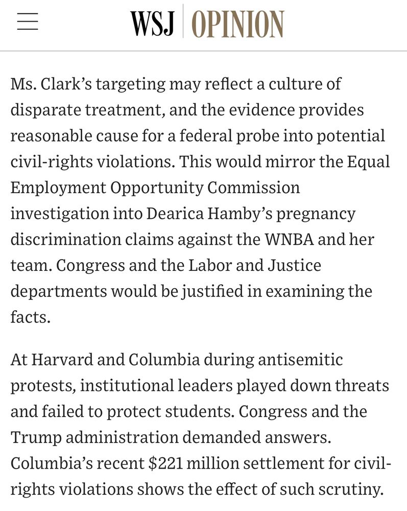 =
WSJ OPINION
Ms. Clark's targeting may reflect a culture of disparate treatment, and the evidence provides reasonable cause for a federal probe into potential civil-rights violations. This would mirror the Equal Employment Opportunity Commission investigation into Dearica Hamby's pregnancy discrimination claims against the WNBA and her team. Congress and the Labor and Justice departments would be justified in examining the facts.
At Harvard and Columbia during antisemitic protests, institutional leaders played down threats and failed to protect students. Congress and the Trump administration demanded answers.
Columbia's recent $221 million settlement for civil-rights violations shows the effect of such scrutiny.