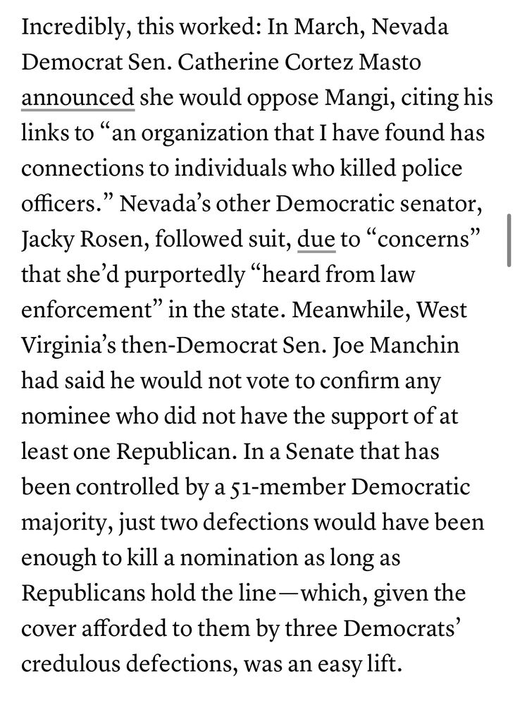 Incredibly, this worked: In March, Nevada Democrat Sen. Catherine Cortez Masto announced she would oppose Mangi, citing his links to "an organization that I have found has connections to individuals who killed police officers." Nevada's other Democratic senator, Jacky Rosen, followed suit, due to "concerns" that she'd purportedly "heard from law enforcement" in the state. Meanwhile, West Virginia's then-Democrat Sen. Joe Manchin had said he would not vote to confirm any nominee who did not have the support of at least one Republican. In a Senate that has been controlled by a 51-member Democratic majority, just two defections would have been enough to kill a nomination as long as Republicans hold the line - which, given the cover afforded to them by three Democrats' credulous defections, was an easy lift.
