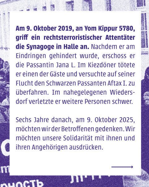 Am 9. Oktober 2019, an Yom Kippur 5780, griff ein rechtsterroristischer Attentäter die Synagoge in Halle an. Nachdem er am Eindringen gehindert wurde, erschoss er die Passantin Jana L. Im Kiezdöner tötete er einen der Gäste und versuchte auf seiner Flucht den Schwarzen Passanten Aftax I. zu überfahren. Im nahegelegenen Wiedersdorf verletzte er weitere Personen schwer.
 
Sechs Jahre danach, am 9. Oktober 2025, möchten wir der Betroffenen gedenken. Wir möchten unsere Solidarität mit ihnen und ihren Angehörigen ausdrücken.