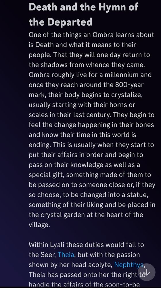 Snippets of text. Full text reads: "# Death and the Hymn of the Departed

One of the things an Ombra learns about is Death and what it means to their people. That they will one day return to the shadows from whence they came. Ombra roughly live for a millennium and once they reach around the 800-year mark, their body begins to crystalize, usually starting with their horns or scales in their last century. They begin to feel the change happening in their bones and know their time in this world is ending. This is usually when they start to put their affairs in order and begin to pass on their knowledge as well as a special gift, something made of them to be passed on to someone close or, if they so choose, to be changed into a statue, something of their liking and be placed in the crystal garden at the heart of the village. 

Within Lyali these duties would fall to the Seer, [Theia](https://discord.com/channels/618089505571864691/1245728099866382391/1245728314396770315), but with the passion shown by her head acolyte, [Nephthys](https://refsheet.net/TinyLizardLick/nephthys), Theia has passed onto her the right to handle the affairs of the soon-to-be departed. Nephthys will do her best to make sure the last wishes of the Ombra can be realized. One of these meetings will be held with one of the village Ombrite artisans. The two of them will go over if they wish to leave something passed on or become part of the garden. The gifts they will pass on are made from the Ombrite-turned horns of the Ombra and are painlessly removed by the artisan using his abilities. These can be anything from jewellery, trinkets, tools, weapons and the artisan will take a spare chunk of Ombrite to make a rough draft of what the item will look like, they will then remove their horn and take it back to the studio and work on the piece there with Neph allowing her to add her own energy to the process before giving it to her to be presented during the ceremony."

Additional text in other alts