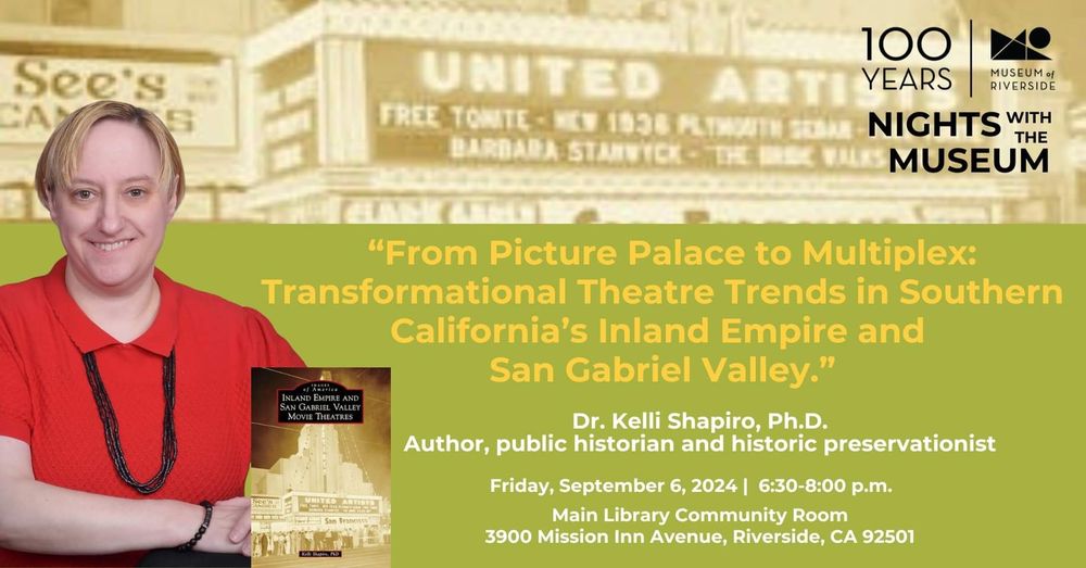 Museum of Riverside: Nights with the Museum. 
"From Picture Palace to Multiplex: Transformational Theatre Trends jn Southern California's Inland Empire and San Gabriel Valley." 
Kelli Shapiro, PhD. 
Friday, September 6, 6:30-8pm.
Main Library Community Room, 3900 Mission Inn Ave, Riverside, CA